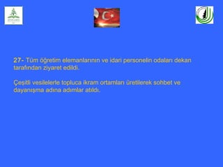 27- Tüm öğretim elemanlarının ve idari personelin odaları dekan
tarafından ziyaret edildi.
Çeşitli vesilelerle topluca ikram ortamları üretilerek sohbet ve
dayanışma adına adımlar atıldı.
 