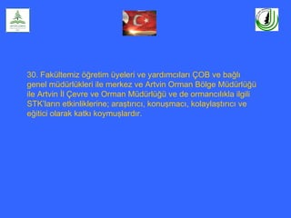 30. Fakültemiz öğretim üyeleri ve yardımcıları ÇOB ve bağlı
genel müdürlükleri ile merkez ve Artvin Orman Bölge Müdürlüğü
ile Artvin İl Çevre ve Orman Müdürlüğü ve de ormancılıkla ilgili
STK’ların etkinliklerine; araştırıcı, konuşmacı, kolaylaştırıcı ve
eğitici olarak katkı koymuşlardır.
 