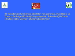 31. Fakültemizin tüm bilimsel etkinlikleri ve başarımları Artvin Basını ve
Trabzon AA Bölge Müdürlüğü ile paylaşılarak, “Basında AÇÜ Orman
Fakültesi Haber Dosyası” tutulmaya başlanmıştır.
 