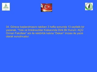 34. Göreve başlanılmasını takiben 3 hafta sonunda 13 sayfalık bir
yazanak, “Yeis ve İmkânsızlılar Kıskacında Dirik Bir Kurum: AÇÜ
Orman Fakültesi” adı ile rektörlük katına “Dekan” imzası ile yazılı
olarak sunulmuştur.
 