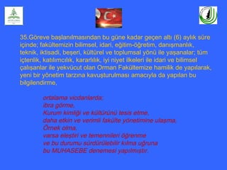 35.Göreve başlanılmasından bu güne kadar geçen altı (6) aylık süre
içinde; fakültemizin bilimsel, idari, eğitim-öğretim, danışmanlık,
teknik, iktisadi, beşeri, kültürel ve toplumsal yönü ile yaşanalar; tüm
içtenlik, katılımcılık, kararlılık, iyi niyet ilkeleri ile idari ve bilimsel
çalışanlar ile yekvücut olan Orman Fakültemize hamilik de yapılarak,
yeni bir yönetim tarzına kavuşturulması amacıyla da yapılan bu
bilgilendirme,
ortalama vicdanlarda;
ibra görme,
Kurum kimliği ve kültürünü tesis etme,
daha etkin ve verimli fakülte yönetimine ulaşma,
Örnek olma,
varsa eleştiri ve temennileri öğrenme
ve bu durumu sürdürülebilir kılma uğruna
bu MUHASEBE denemesi yapılmıştır.
 