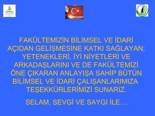 FAKÜLTEMİZİN BİLİMSEL VE İDARİ
AÇIDAN GELİŞMESİNE KATKI SAĞLAYAN;
YETENEKLERİ, İYİ NİYETLERİ VE
ARKADAŞLARINI VE DE FAKÜLTEMİZİ
ÖNE ÇIKARAN ANLAYIŞA SAHİP BÜTÜN
BİLİMSEL VE İDARİ ÇALIŞANLARIMIZA
TEŞEKKÜRLERİMİZİ SUNARIZ.
SELAM, SEVGİ VE SAYGI İLE…
 