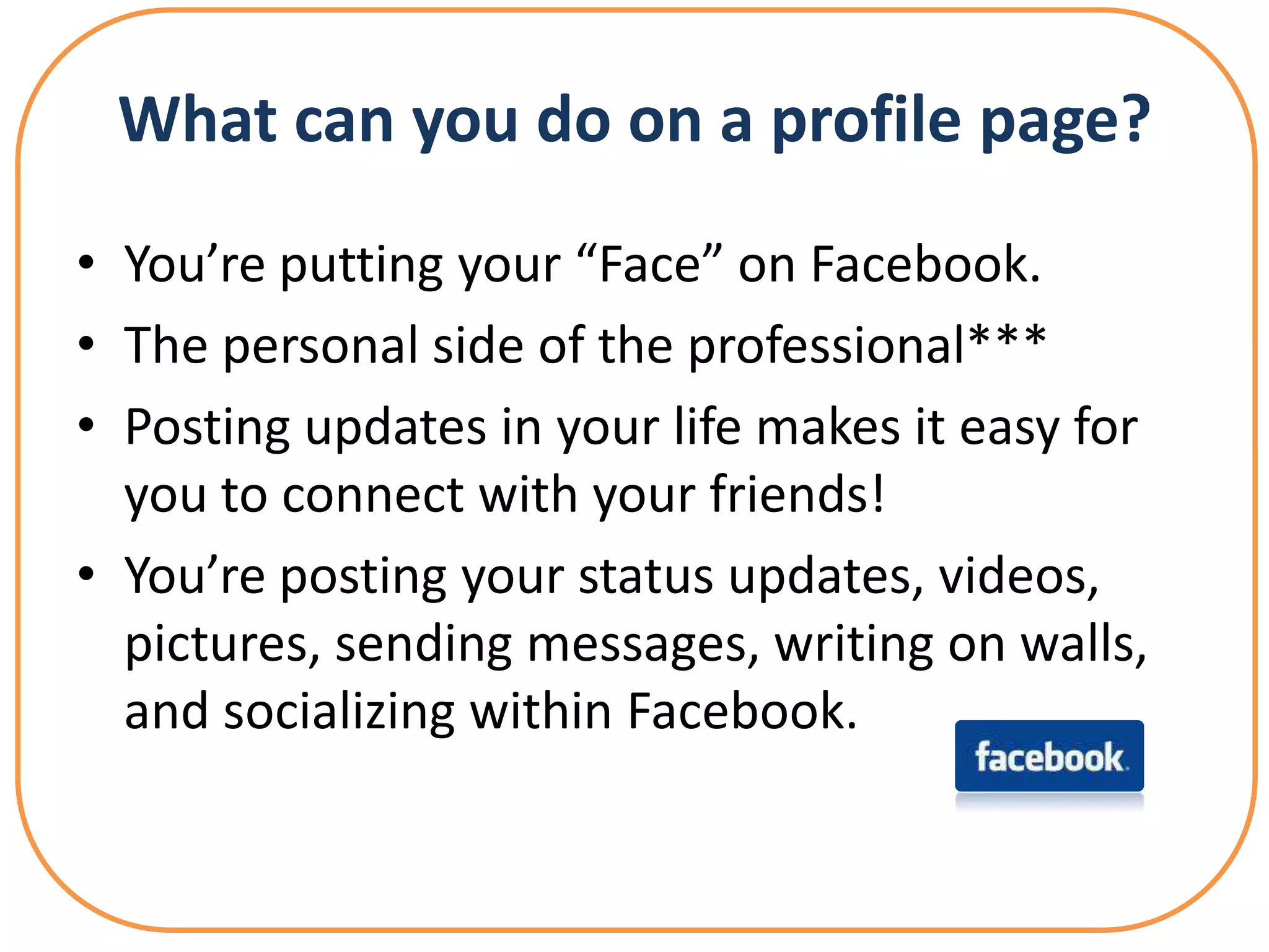 What can you do on a profile page?
• You’re putting your “Face” on Facebook.
• The personal side of the professional***
• Posting updates in your life makes it easy for
  you to connect with your friends!
• You’re posting your status updates, videos,
  pictures, sending messages, writing on walls,
  and socializing within Facebook.
 
