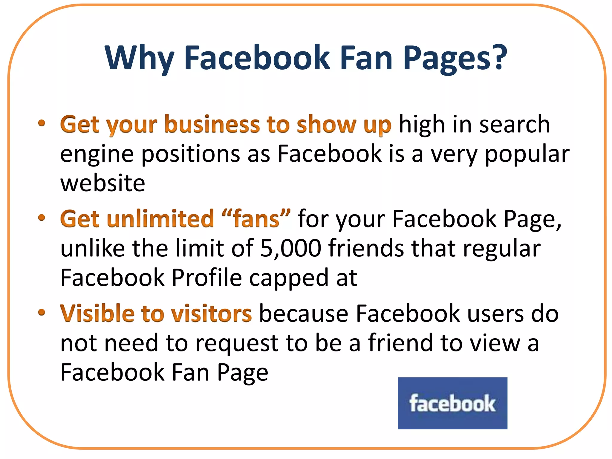 Why Facebook Fan Pages?
                                 high in search
engine positions as Facebook is a very popular
website
                       for your Facebook Page,
unlike the limit of 5,000 friends that regular
Facebook Profile capped at
                    because Facebook users do
not need to request to be a friend to view a
Facebook Fan Page
 