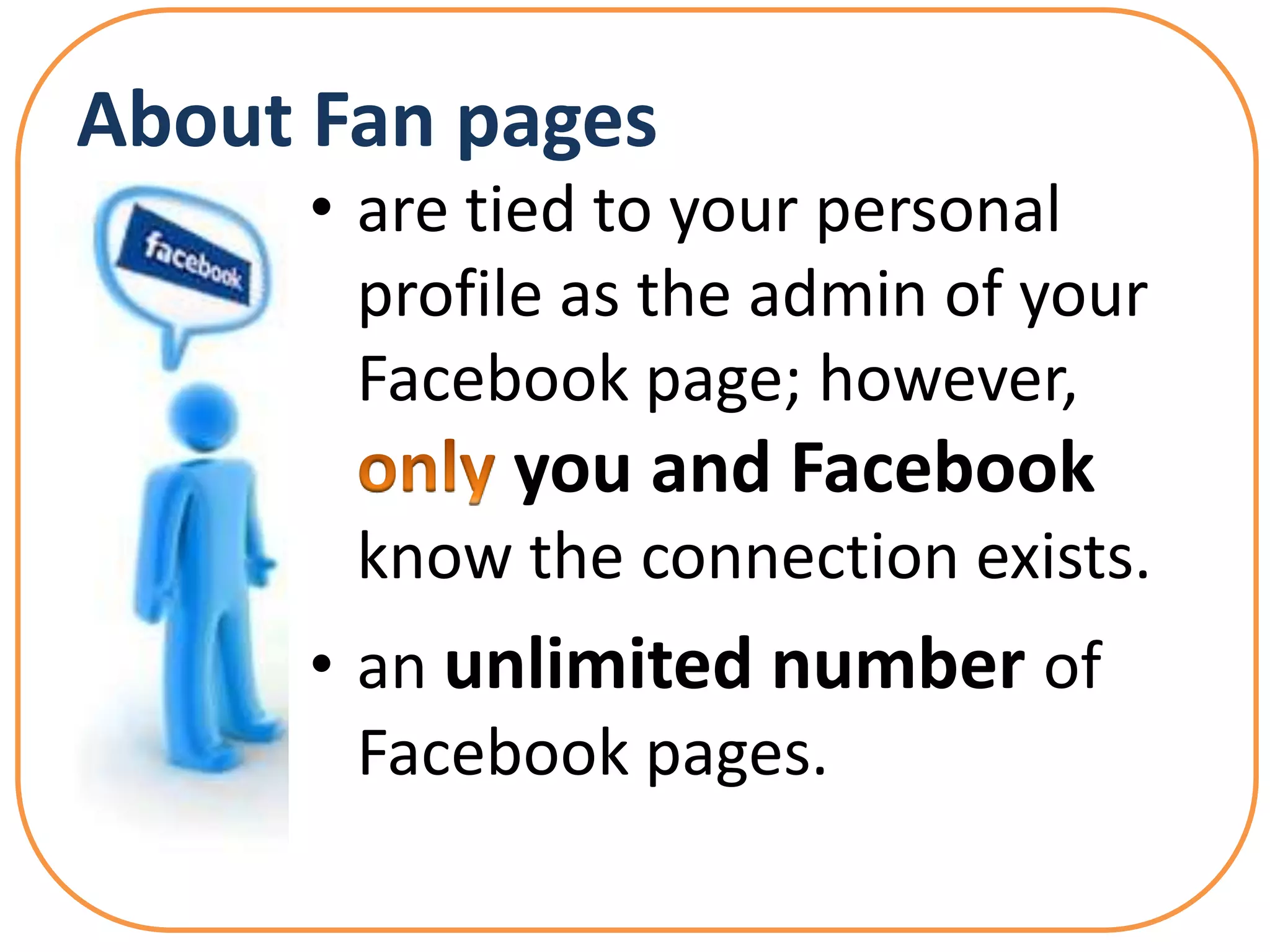 About Fan pages
      • are tied to your personal
        profile as the admin of your
        Facebook page; however,
             you and Facebook
       know the connection exists.
      • an unlimited number of
        Facebook pages.
 