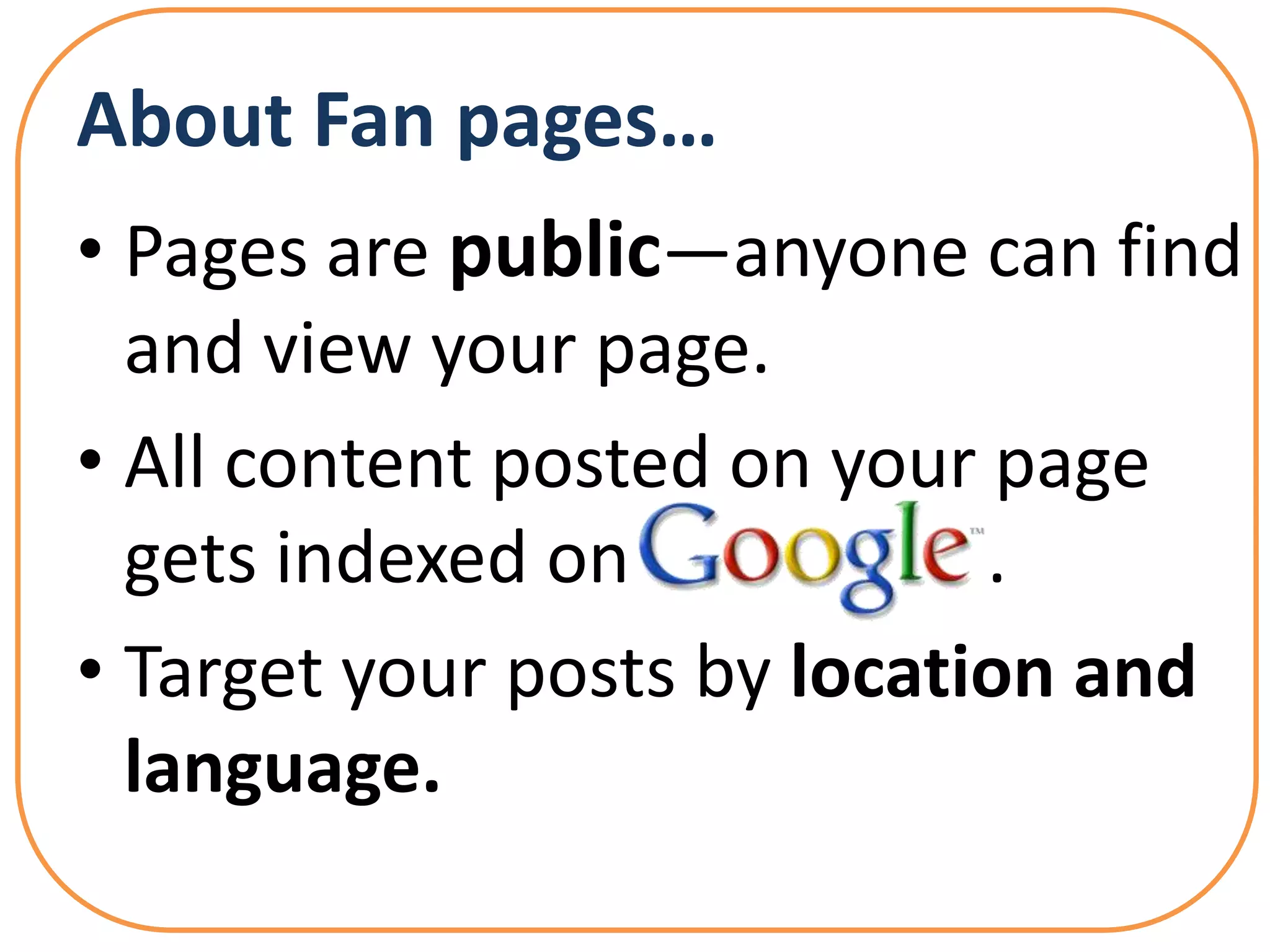 About Fan pages…
• Pages are public—anyone can find
  and view your page.
• All content posted on your page
  gets indexed on            .
• Target your posts by location and
  language.
 