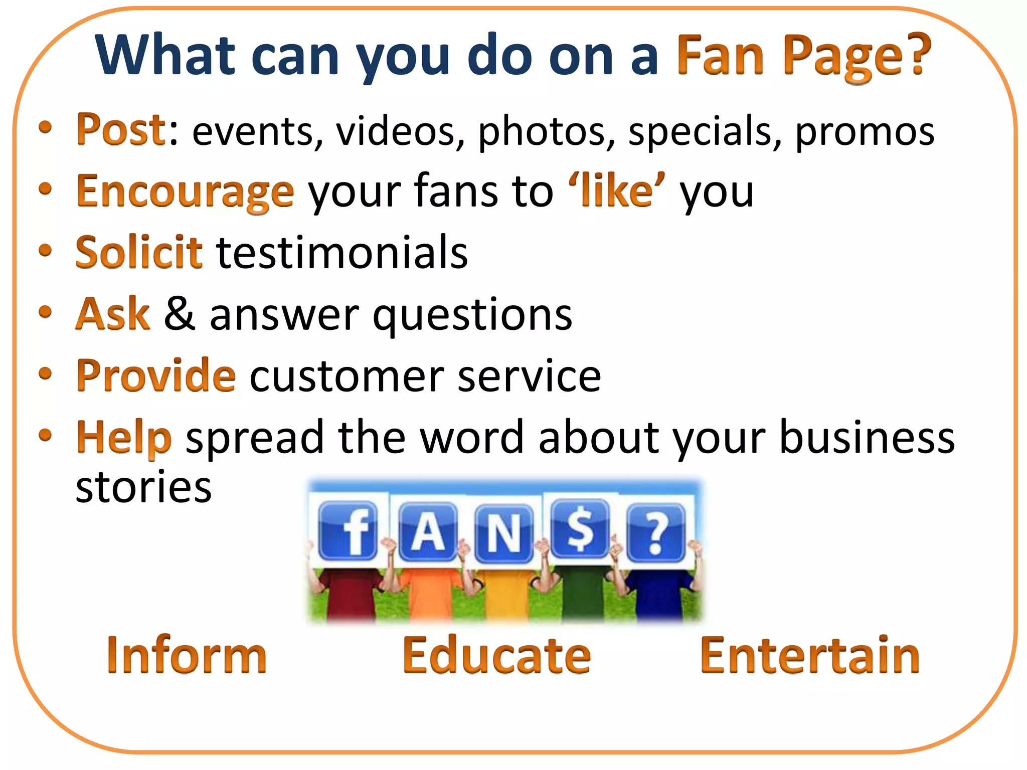 What can you do on a
     : events, videos, photos, specials, promos
             your fans to        you
        testimonials
     & answer questions
          customer service
      spread the word about your business
stories
 