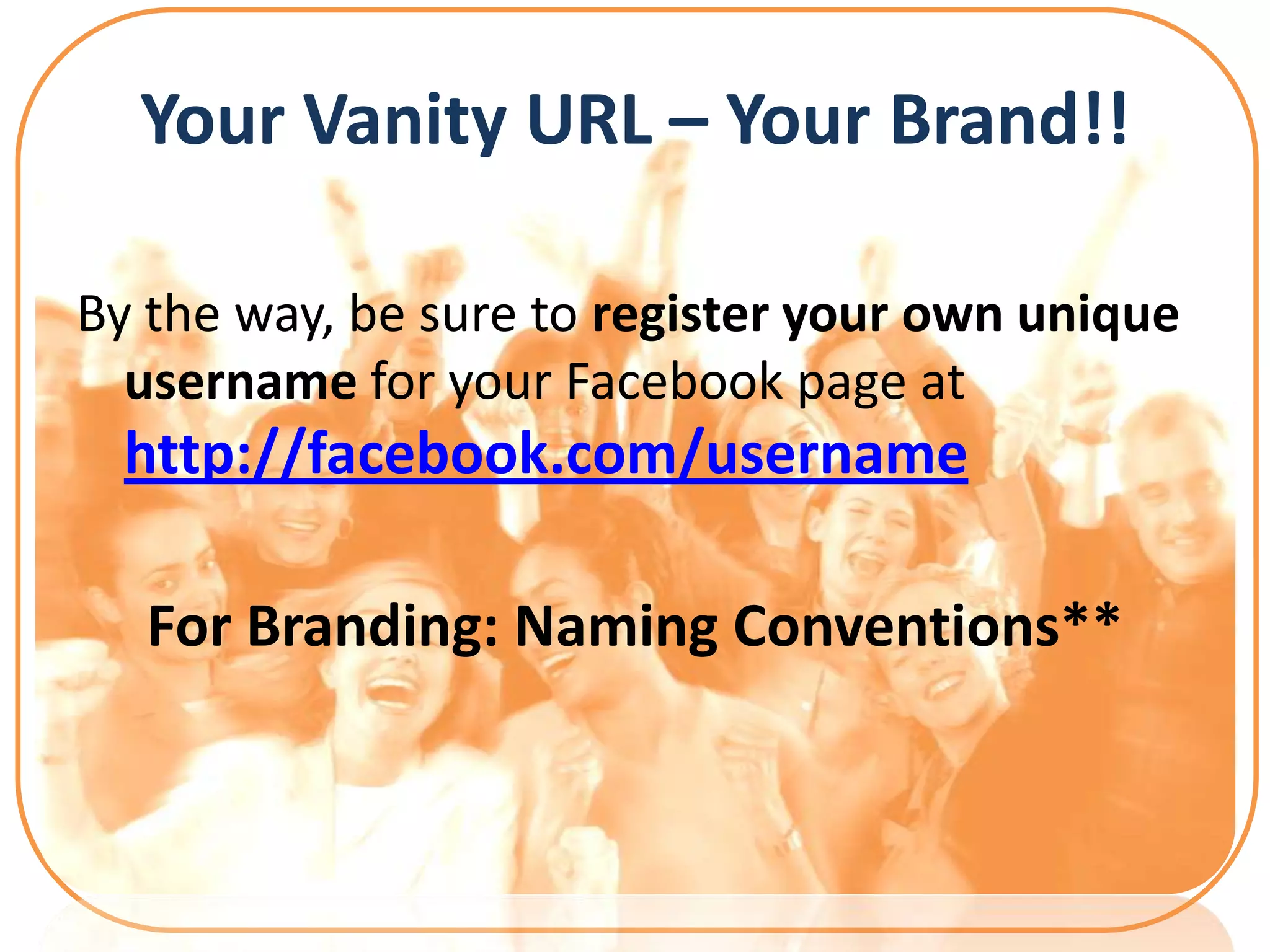 Your Vanity URL – Your Brand!!

By the way, be sure to register your own unique
  username for your Facebook page at
  http://facebook.com/username

   For Branding: Naming Conventions**
 