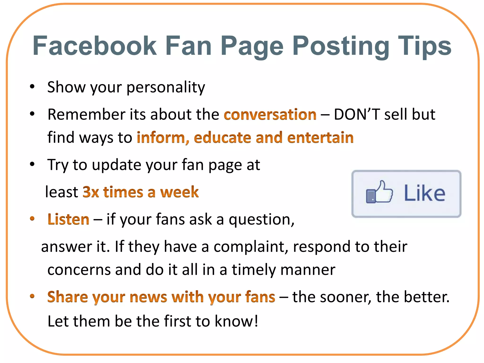 Facebook Fan Page Posting Tips
• Show your personality
• Remember its about the                   – DON’T sell but
  find ways to
• Try to update your fan page at
  least
          – if your fans ask a question,
 answer it. If they have a complaint, respond to their
  concerns and do it all in a timely manner
                                     – the sooner, the better.
  Let them be the first to know!
 