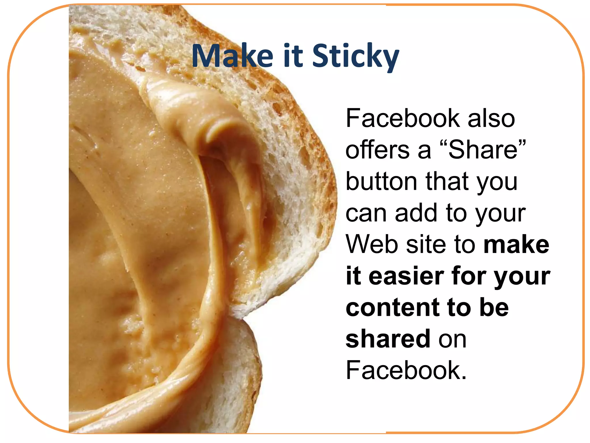 Make it Sticky
          Facebook also
          offers a “Share”
          button that you
          can add to your
          Web site to make
          it easier for your
          content to be
          shared on
          Facebook.
 