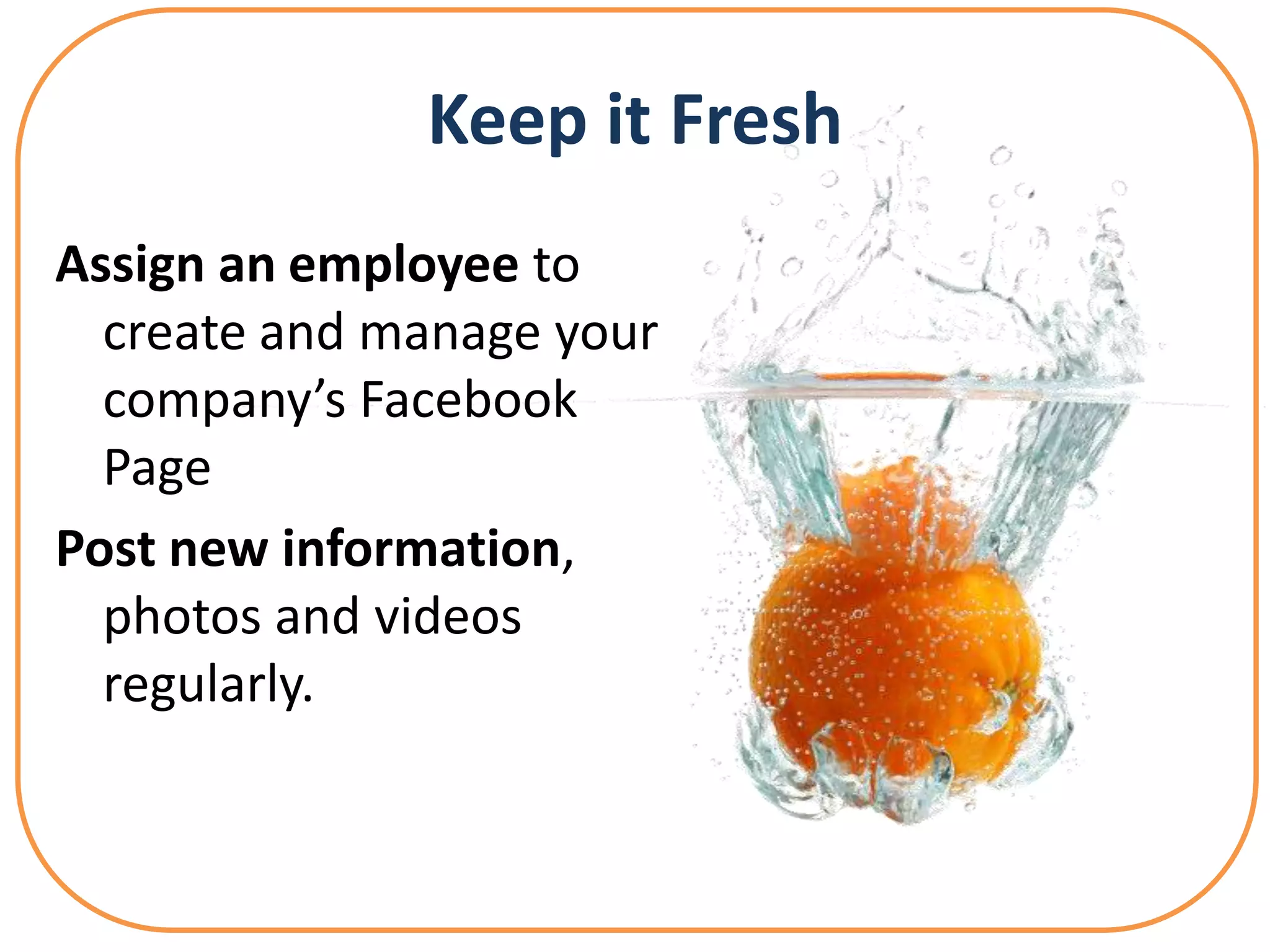 Keep it Fresh
Assign an employee to
  create and manage your
  company’s Facebook
  Page
Post new information,
  photos and videos
  regularly.
 