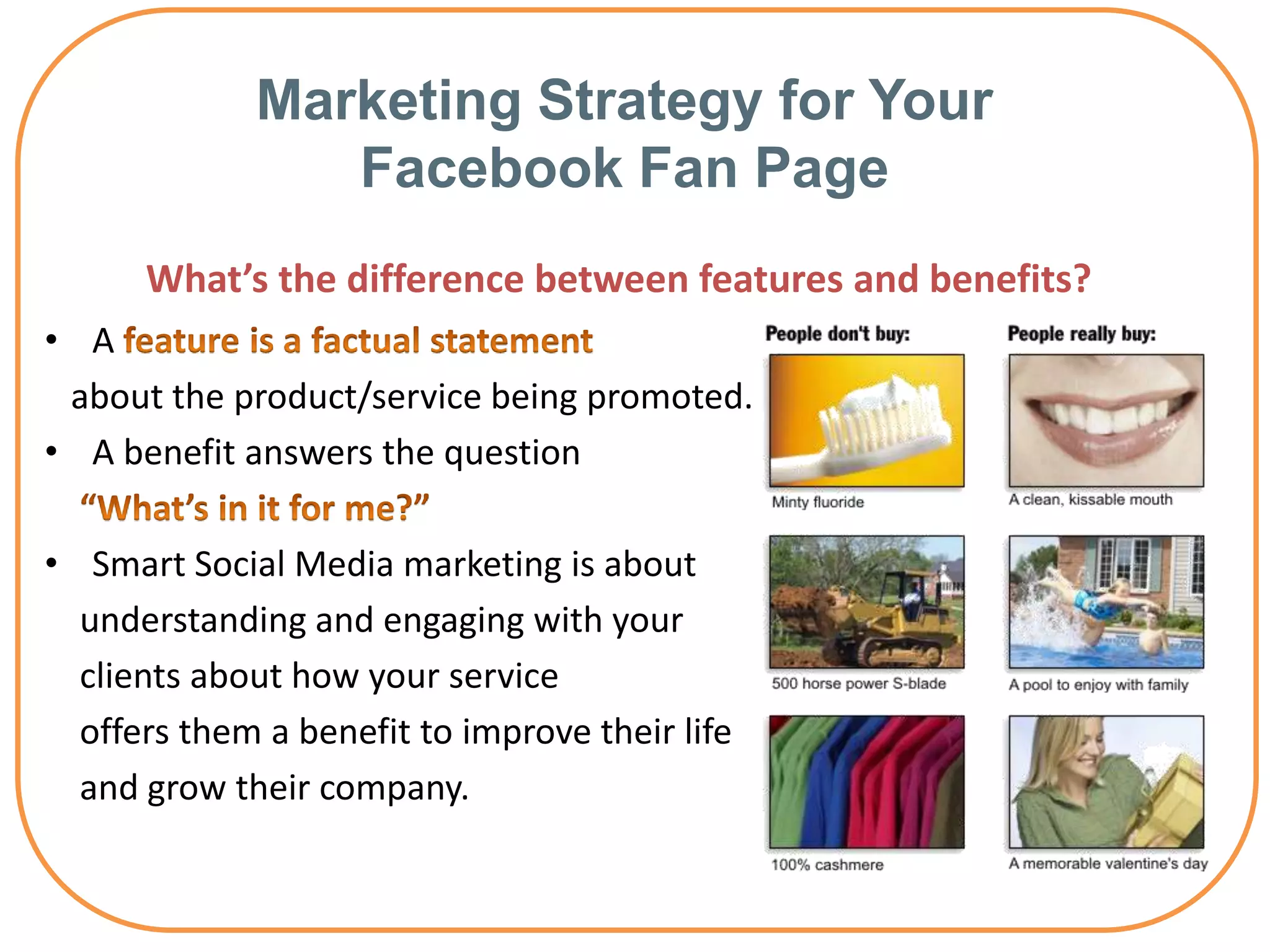 Marketing Strategy for Your
                Facebook Fan Page
      What’s the difference between features and benefits?
• A
 about the product/service being promoted.
• A benefit answers the question

• Smart Social Media marketing is about
  understanding and engaging with your
  clients about how your service
  offers them a benefit to improve their life
  and grow their company.
 