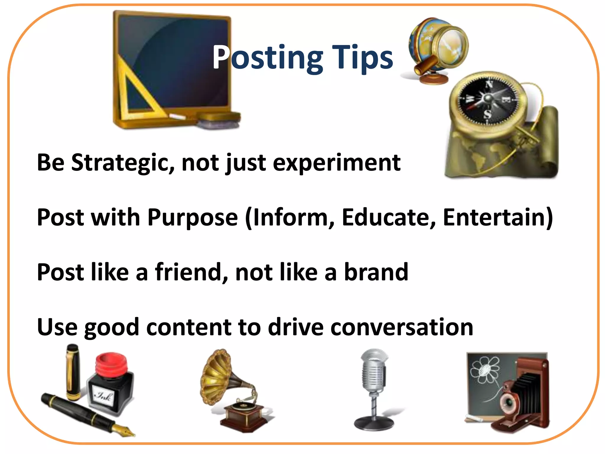 Posting Tips

Be Strategic, not just experiment

Post with Purpose (Inform, Educate, Entertain)

Post like a friend, not like a brand

Use good content to drive conversation
 