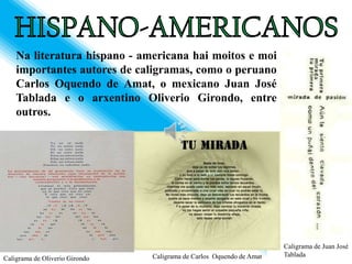 Na literatura hispano - americana hai moitos e moi
    importantes autores de caligramas, como o peruano
    Carlos Oquendo de Amat, o mexicano Juan José
    Tablada e o arxentino Oliverio Girondo, entre
    outros.




                                                                      Caligrama de Juan José
                                Caligrama de Carlos Oquendo de Amat   Tablada
Caligrama de Oliverio Girondo
 
