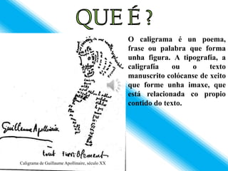 O caligrama é un poema,
                                                frase ou palabra que forma
                                                unha figura. A tipografía, a
                                                caligrafía    ou  o     texto
                                                manuscrito colócanse de xeito
                                                que forme unha imaxe, que
                                                está relacionada co propio
                                                contido do texto.




Caligrama de Guillaume Apollinaire, século XX
 