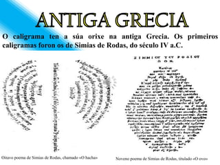 O caligrama ten a súa orixe na antiga Grecia. Os primeiros
caligramas foron os de Simias de Rodas, do século IV a.C.




Oitavo poema de Simias de Rodas, chamado «O hacha»   Noveno poema de Simias de Rodas, titulado «O ovo»
 
