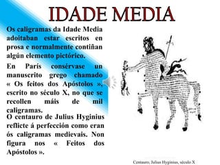 Os caligramas da Idade Media
adoitaban estar escritos en
prosa e normalmente contiñan
algún elemento pictórico.
En París consérvase un
manuscrito grego chamado
« Os feitos dos Apóstolos »,
escrito no século X, no que se
recollen     máis     de    mil
caligramas.
O centauro de Julius Hyginius
reflicte á perfección como eran
ós caligramas medievais. Non
figura nos « Feitos dos
Apóstolos ».
                                  Centauro, Julius Hyginius, século X
 