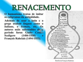 O humanismo tratou de imitar
os caligramas da antigüidade.
Ademais de usar o latín e o
grego usaban linguas como o
italiano, o francés, etc, Os
autores máis salientables deste
período foron Giulio Cesare
Scaligero     (1484-1558)      e
François Rabelais (1494-1553).




                                   Botella de François Rabelais
 