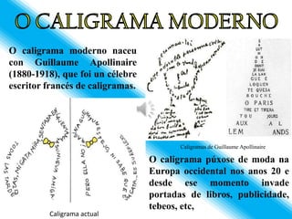 O caligrama moderno naceu
con Guillaume Apollinaire
(1880-1918), que foi un célebre
escritor francés de caligramas.




                                         Caligramas de Guillaume Apollinaire

                                  O caligrama púxose de moda na
                                  Europa occidental nos anos 20 e
                                  desde ese momento invade
                                  portadas de libros, publicidade,
                                  tebeos, etc,
         Caligrama actual
 