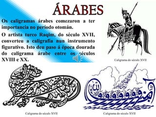 Os caligramas árabes comezaron a ter
importancia no período otomán.
O artista turco Raqim, do século XVII,
converteu a caligrafía nun instrumento
figurativo. Isto deu paso á época dourada
do caligrama árabe entre os séculos
XVIII e XX.                                         Caligrama do século XVII




          Caligrama do século XVII          Caligrama do século XVII
 