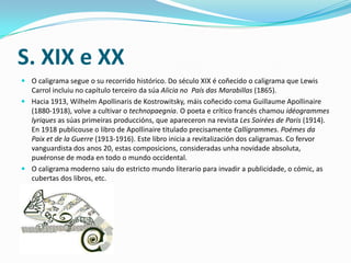 S. XIX e XX
 O caligrama segue o su recorrido histórico. Do século XIX é coñecido o caligrama que Lewis
  Carrol incluiu no capítulo terceiro da súa Alicia no País das Marabillas (1865).
 Hacia 1913, Wilhelm Apollinaris de Kostrowitsky, máis coñecido coma Guillaume Apollinaire
  (1880-1918), volve a cultivar o technopaegnia. O poeta e crítico francés chamou idéogrammes
  lyriques as súas primeiras produccións, que apareceron na revista Les Soirées de Paris (1914).
  En 1918 publicouse o libro de Apollinaire titulado precisamente Calligrammes. Poémes da
  Paix et de la Guerre (1913-1916). Este libro inicia a revitalización dos caligramas. Co fervor
  vanguardista dos anos 20, estas composicions, consideradas unha novidade absoluta,
  puxéronse de moda en todo o mundo occidental.
 O caligrama moderno saiu do estricto mundo literario para invadir a publicidade, o cómic, as
  cubertas dos libros, etc.
 
