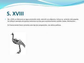 S. XVIII
   No s.XVIII, en Alemania se sigue prestando moita atención ao caligrama, incluso na vertente máis popular.
    Se coñecen exemplos de poesías anónimas escritas para acontecementos cotidiás: bodas, felicitacións...

    En Francia tamén foron correntes este tipo de composicións nas sátiras políticas.
 