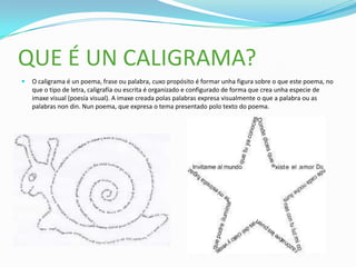 QUE É UN CALIGRAMA?
   O caligrama é un poema, frase ou palabra, cuxo propósito é formar unha figura sobre o que este poema, no
    que o tipo de letra, caligrafía ou escrita é organizado e configurado de forma que crea unha especie de
    imaxe visual (poesía visual). A imaxe creada polas palabras expresa visualmente o que a palabra ou as
    palabras non din. Nun poema, que expresa o tema presentado polo texto do poema.
 