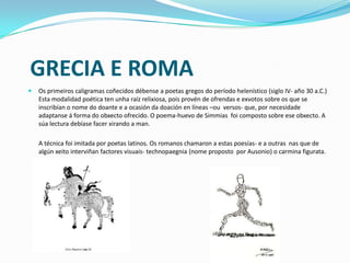GRECIA E ROMA
   Os primeiros caligramas coñecidos débense a poetas gregos do período helenístico (siglo IV- año 30 a.C.)
    Esta modalidad poética ten unha raíz relixiosa, pois provén de ofrendas e exvotos sobre os que se
    inscribían o nome do doante e a ocasión da doación en líneas –ou versos- que, por necesidade
    adaptanse á forma do obxecto ofrecido. O poema-huevo de Simmias foi composto sobre ese obxecto. A
    súa lectura debíase facer xirando a man.

    A técnica foi imitada por poetas latinos. Os romanos chamaron a estas poesías- e a outras nas que de
    algún xeito interviñan factores visuais- technopaegnia (nome proposto por Ausonio) o carmina figurata.
 