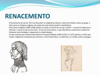 RENACEMENTO
O humanismo do século XVI, tras descubrir os caligramas clásicos, tratou de imitalos, tanto en grego e
latín como en lenguas vulgares, de modo que este xénero poético revitalizóuse.
Xulio César Scaligero (1484-1558) publica un texto en forma de ovo de ruiseñor – no que fai referencia a
Simmias- e outro en de ovo de cisne. O ovo, de orixe clásico, e por difundirse a través dun erudito tan
influente como Scaligero, reaparecerá a miudo despois.
Un dos autores que cultivará este xénero é François Rabelais (1494-1553). En 1572 aparece un libro que
recolle caligramas compostos por alumnos: unha frauta latina, un laberinto, un rombo, unhas ás gregas...
 