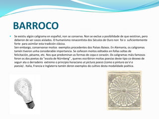 BARROCO
   Se existiu algún caligrama en español, non se conserva. Non se exclue a posibilidade de que existiran, pero
    deberon de ser casos aislados. O humanismo renacentista dos Séculos de Ouro non foi o suficientemente
    forte para asimilar esta tradición clásica.
    Sen embargo, conservanse moitos exemplos procedentes dos Países Baixos. En Alemania, os caligramas
    tamén tiveron unha considerable importancia. Se coñecen moitos editados en follas soltas de
    felicitación, pésame, etc. Nos que predominan as formas de copa e corazón. Os caligramas máis famosos
    foron os dos poetas da "escola de Nürnberg" , quenes escribiron moitas poesías deste tipo co desexo de
    seguir ata o derradeiro extremo o principio horaciano ut pictura poesis (como a pintura así é a
    poesía) . Italia, Francia e Inglaterra tamén deron exemplos do cultivo desta modalidade poética.
 