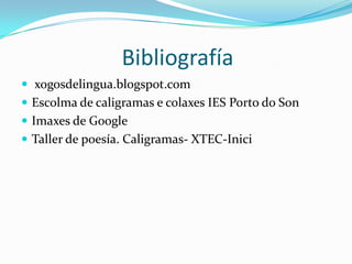Bibliografía
 xogosdelingua.blogspot.com
 Escolma de caligramas e colaxes IES Porto do Son
 Imaxes de Google
 Taller de poesía. Caligramas- XTEC-Inici
 