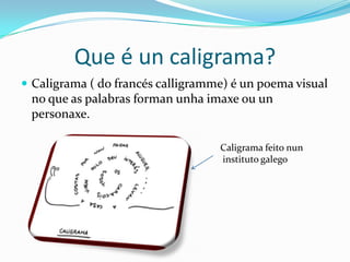 Que é un caligrama?
 Caligrama ( do francés calligramme) é un poema visual
 no que as palabras forman unha imaxe ou un
 personaxe.

                                   Caligrama feito nun
                                   instituto galego
 