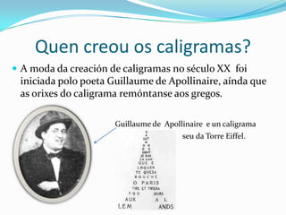 Quen creou os caligramas?
 A moda da creación de caligramas no século XX foi
 iniciada polo poeta Guillaume de Apollinaire, aínda que
 as orixes do caligrama remóntanse aos gregos.

                      Guillaume de Apollinaire e un caligrama
                                        seu da Torre Eiffel.
 