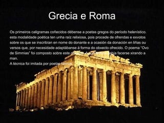 Grecia e Roma
Os primeiros caligramas coñecidos débense a poetas gregos do período helenístico.
esta modalidade poética ten unha raíz relixiosa, pois procede de ofrendas e exvotos
sobre os que se inscribían en nome do donante e a ocasión da donación en liñas ou
versos que, por necesidade adaptábanse á forma do obxecto ofrecido. O poema “Ovo
de Simmias” foi composto sobre este obxecto. A súa lectura debía facerse xirando a
man.
A técnica foi imitada por poetas latinos.
 