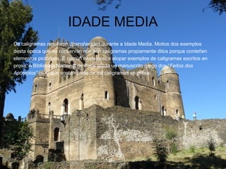 IDADE MEDIA
Os caligramas non foron descoñecidos durante a Idade Media. Moitos dos exemplos
desta época que se conservan non son caligramas propiamente ditos porque conteñen
elementos pictóricos. É común nesta época atopar exemplos de caligramas escritos en
prosa. A Biblioteca Nacional de París garda un manuscrito grego dos “Feitos dos
Apóstolos” (s.X) que contén preto de mil caligramas en prosa.
 