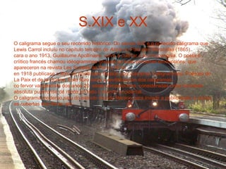 S.XIX e XX
O caligrama segue o seu recorrido histórico. Do século XIX é o coñecido caligrama que
Lewis Carrol incluíu no capítulo terceiro de Alicia no País das Marabillas (1865).
cara o ano 1913, Guiillaume Apollinaire, volve a cultivar o technopaegnia. O poeta e
críitico francés chamou idéogrammes lyriques as súas primeiras produccións, que
apareceron na revista Les Soirées de París (1914).
en 1918 publícase o libro de Apollinaire titulado precisamente Calligrammes. Poémes de
La Paix et de la Guerre. Este libro inicia a revitalización dos caligramas.
co fervor vangardista dos anos 20, estas composicións, consideradas unha novidade
absoluta puxéronse de moda en todo o mundo occidental.
O caligrama moderno saíu do estricto mundo literario para invadir a publicidade, o cómic,
as cubertas dos libros, etc.
 