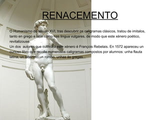 RENACEMENTO
O Humanismo do século XVI, tras descubrir os caligramas clásicos, tratou de imitalos,
tanto en grego e latín como nas lingua vulgares, de modo que este xénero poético,
revitalizouse.
Un dos autores que cultivará este xénero é François Rebelais. En 1572 apareceu un
curioso libro que recolle numerosos caligramas compostos por alumnos: unha flauta
latina, un laberinto,un rombo, unhas ás gregas...
 