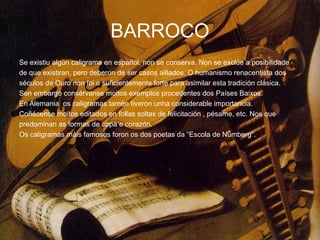 BARROCO
Se existiu algún caligrama en español, non se conserva. Non se exclúe a posibilidade
de que existiran, pero deberon de ser casos aillados. O humanismo renacentista dos
séculos de Ouro non foi o suficientemente forte para asimilar esta tradición clásica.
Sen embargo consérvanse moitos exemplos procedentes dos Países Baixos.
En Alemania os caligramas tamén tiveron unha considerable importancia.
Coñécense moitos editados en follas soltas de felicitación , pésame, etc. Nos que
predominan as formas de copa e corazón.
Os caligramas máis famosos foron os dos poetas da “Escola de Nümberg”.
 