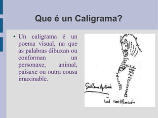 Que é un Caligrama?
●   Un caligrama é un
    poema visual, na que
    as palabras dibuxan ou
    conforman           un
    personaxe,      animal,
    paisaxe ou outra cousa
    imaxinable.
 