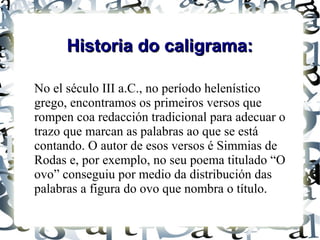 Historia do caligrama:

No el século III a.C., no período helenístico
grego, encontramos os primeiros versos que
rompen coa redacción tradicional para adecuar o
trazo que marcan as palabras ao que se está
contando. O autor de esos versos é Simmias de
Rodas e, por exemplo, no seu poema titulado “O
ovo” conseguiu por medio da distribución das
palabras a figura do ovo que nombra o título.
 
