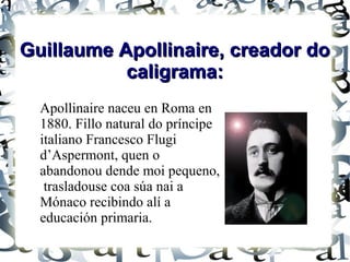 Guillaume Apollinaire, creador do
           caligrama:
  Apollinaire naceu en Roma en
  1880. Fillo natural do príncipe
  italiano Francesco Flugi
  d’Aspermont, quen o
  abandonou dende moi pequeno,
   trasladouse coa súa nai a
  Mónaco recibindo alí a
  educación primaria.
 