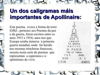 Un dos caligramas máis
importantes de Apollinaire:
Este poema, evoca a forma da torre
Eiffel , pertence aos Poemas da paz
e da guerra, foron escritos entre os
anos 1913 e 1916; anos nos que
Europa estaba inmersa á primeira
guerra mundial, onde foi herido
nas mesmas trincheras francesas,
rescata nesta serie de poemas que
representan a esperanza e o
optimismo de vivir.
 