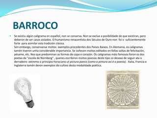 BARROCO
 Se existiu algún caligrama en español, non se conserva. Non se exclue a posibilidade de que existiran, pero
deberon de ser casos aislados. O humanismo renacentista dos Séculos de Ouro non foi o suficientemente
forte para asimilar esta tradición clásica.
Sen embargo, conservanse moitos exemplos procedentes dos Países Baixos. En Alemania, os caligramas
tamén tiveron unha considerable importancia. Se coñecen moitos editados en follas soltas de felicitación,
pésame, etc. Nos que predominan as formas de copa e corazón. Os caligramas máis famosos foron os dos
poetas da "escola de Nürnberg" , quenes escribiron moitas poesías deste tipo co desexo de seguir ata o
derradeiro extremo o principio horaciano ut pictura poesis (como a pintura así é a poesía) . Italia, Francia e
Inglaterra tamén deron exemplos do cultivo desta modalidade poética.
 