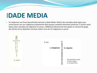 IDADE MEDIA
   Os caligramas non foron descoñecidos durante a Idade Media. Moitos dos exemplos desta época que
    conservamos non son caligramas propiamente ditos porque conteñen elementos pictóricos. É común nesta
    época achar exemplos de caligramas en prosa. A Biblioteca Nacional de París garda un manuscrito grego
    dos Hechos de los Apóstoles (s.X) que contén cerca de mil caligramas en prosa.
 