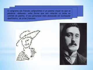 O caligrama (do francés caligramme) é un poema visual no que as
palabras «debuxan» unha forma que ten relación co tema ou
contido do poema. O seu personaxe máis destacado foi Guillaume
Apollinaire, de orixe francesa.
 