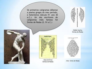 Os primeiros caligramas débense
a poetas gregos do meu período,
o helenístico (Século IV- ano 30
a.C.). Un dos escritores de
caligramas máis famoso foi
Simias de Rodas (S. IV a.C.)


                                             «Doble hacha»
                                            Simias de Rodas




                 «Asas de Eros»
                                   «Ovo» Simia de Rodas
                Simias de Rodas
 