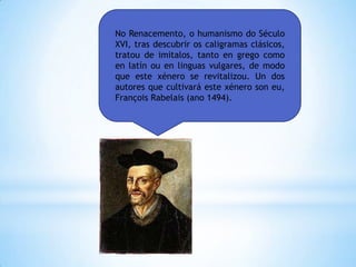 No Renacemento, o humanismo do Século
XVI, tras descubrir os caligramas clásicos,
tratou de imitalos, tanto en grego como
en latín ou en linguas vulgares, de modo
que este xénero se revitalizou. Un dos
autores que cultivará este xénero son eu,
François Rabelais (ano 1494).
 