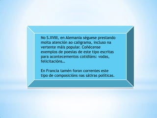 No S.XVIII, en Alemania séguese prestando
moita atención ao caligrama, incluso na
vertente máis popular. Coñécense
exemplos de poesías de este tipo escritas
para acontecementos cotidiáns: vodas,
felicitacións…

En Francia tamén foron correntes este
tipo de composicións nas sátiras políticas.
 