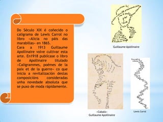 Do Século XIX é coñecido o
caligrama de Lewis Carrol no
libro «Alicia no páis das
marabillas» en 1865.
Cara    a    1913    Guillaume                        Guillaume Apollinaire
Apollinaire volve cultivar esta
arte. En1918 publícase o libro
de     Apollinaire      titulado
«Caligrammes, poémes de la
paix et de la guerre» co que
inicia a revitalización destas
composicións       consideradas
unha novedade absoluta que
se puxo de moda rápidamente.




                                         «Cabalo»                     Lewis Carrol
                                   Guillaume Apollinaire
 