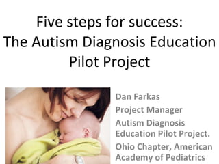 Five steps for success: The Autism Diagnosis Education Pilot Project Dan Farkas Project Manager Autism Diagnosis Education Pilot Project. Ohio Chapter, American Academy of Pediatrics  